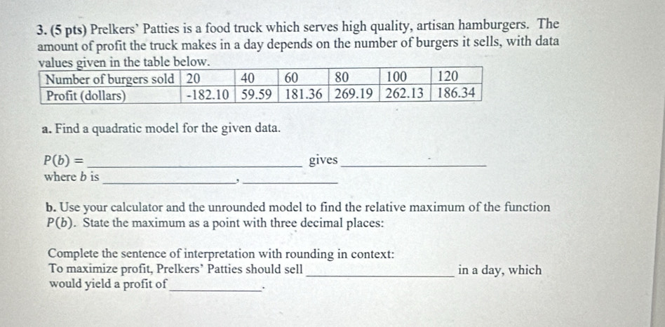 Prelkers’ Patties is a food truck which serves high quality, artisan hamburgers. The 
amount of profit the truck makes in a day depends on the number of burgers it sells, with data 
a. Find a quadratic model for the given data.
P(b)= _gives_ 
where b is 
_,_ 
b. Use your calculator and the unrounded model to find the relative maximum of the function
P(b). State the maximum as a point with three decimal places: 
Complete the sentence of interpretation with rounding in context: 
To maximize profit, Prelkers’ Patties should sell_ in a day, which 
would yield a profit of_ 
.