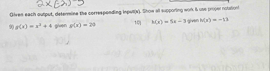 Given each output, determine the corresponding input(s). Show all supporting work & use proper notation! 
10) h(x)=5x-3
9) g(x)=x^2+4 given g(x)=20 given h(x)=-13