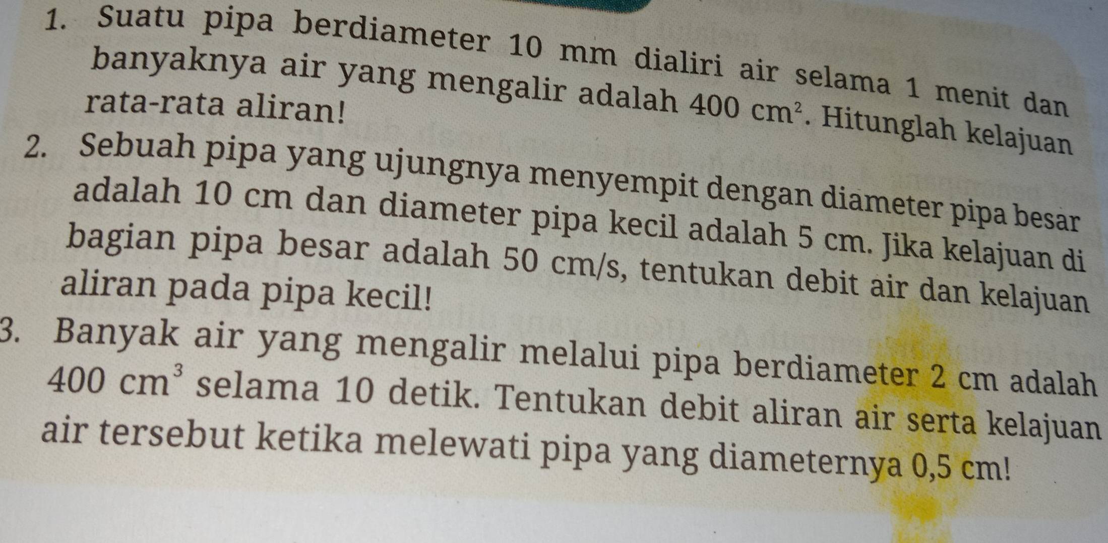 Suatu pipa berdiameter 10 mm dialiri air selama 1 menit dan 
banyaknya air yang mengalir adalah 400cm^2. Hitunglah kelajuan 
rata-rata aliran! 
2. Sebuah pipa yang ujungnya menyempit dengan diameter pipa besar 
adalah 10 cm dan diameter pipa kecil adalah 5 cm. Jika kelajuan di 
bagian pipa besar adalah 50 cm/s, tentukan debit air dan kelajuan 
aliran pada pipa kecil! 
3. Banyak air yang mengalir melalui pipa berdiameter 2 cm adalah
400cm^3 selama 10 detik. Tentukan debit aliran air serta kelajuan 
air tersebut ketika melewati pipa yang diameternya 0,5 cm!