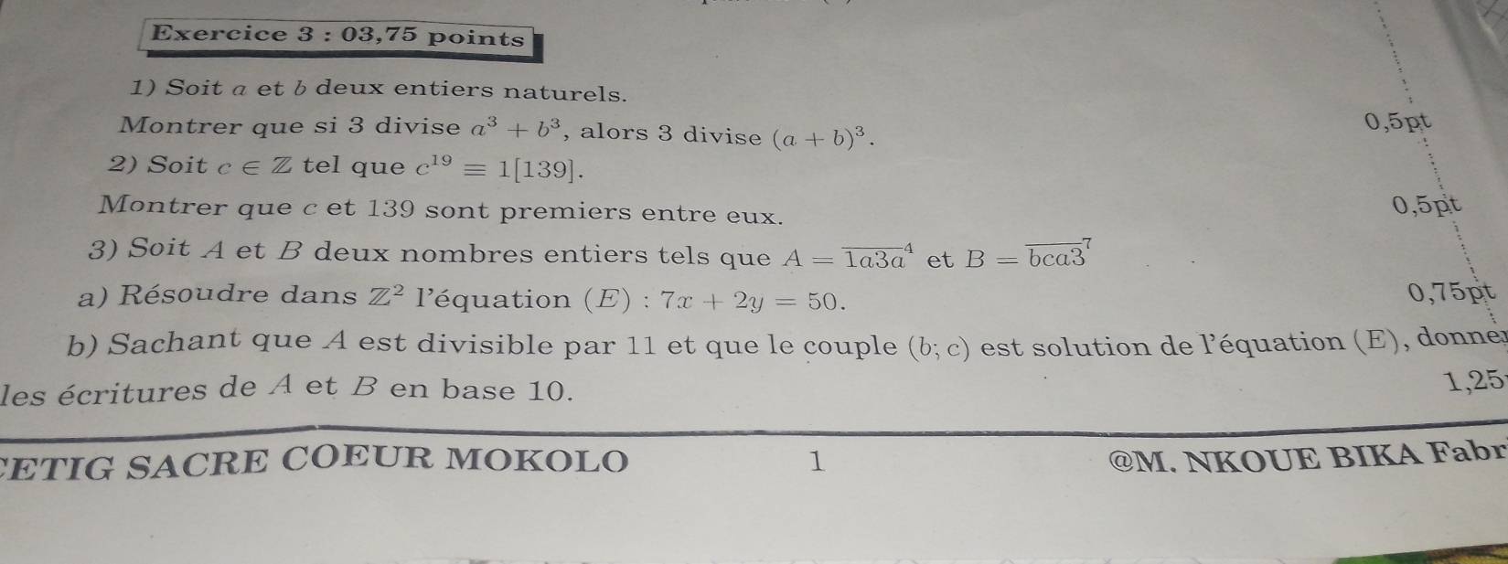 03,75 points 
1) Soit a et b deux entiers naturels. 
Montrer que si 3 divise a^3+b^3 , alors 3 divise (a+b)^3.
0,5pt
2) Soit c∈ Z tel que c^(19)equiv 1[139]. 
Montrer que c et 139 sont premiers entre eux. 0,5pt 
3) Soit A et B deux nombres entiers tels que A=overline (1a3a)^(_4) et B=overline (bca3)^7
a) Résoudre dans Z^2 l'équation (E) : 7x+2y=50. 0,75pt
b) Sachant que A est divisible par 11 et que le couple (b;c) est solution de l'équation (E), donnes 
les écritures de A et B en base 10. 
1,25 
CETIG SACRE COEUR MOKOLO 1 @M. NKOUE BIKA Fabr