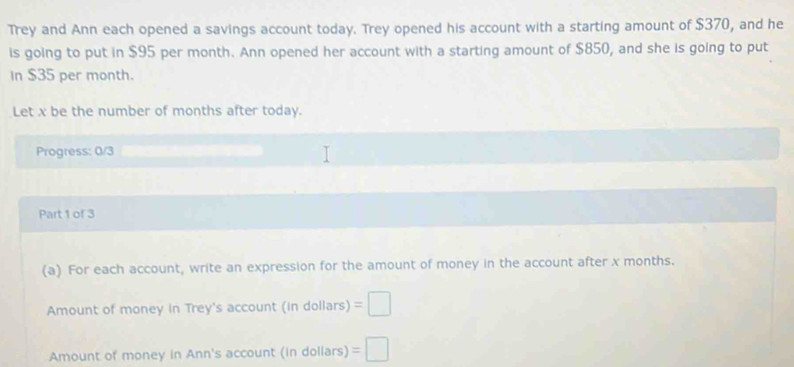 Trey and Ann each opened a savings account today. Trey opened his account with a starting amount of $370, and he 
is going to put in $95 per month. Ann opened her account with a starting amount of $850, and she is going to put 
In $35 per month. 
Let x be the number of months after today. 
Progress: 0/3 
Part 1 of 3 
(a) For each account, write an expression for the amount of money in the account after x months. 
Amount of money in Trey's account (in dollars) =□
Amount of money in Ann's account (in dollars) =□