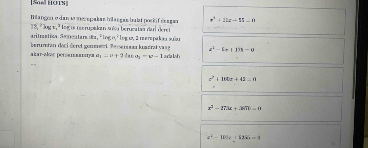 [Soal HOTS]
Bilangan v dan ω merupakan bilangan bulat positif dengan x^2+11x+55=0
12,^2log v,^2 log w merupakan suku berurutan dari deret
aritmetika. Sementara itu, ^2log v, ^2 log w, 2 merupakan suku
berurutan dari deret geometri. Persamaan kuadrat yang x^2-5x+175=0
akar-akar persamaannya a_1=v+2 dan a_2=w-1 adalah
x^2+160x+42=0
x^2-273x+3870=0
x^2-101x+5255=0