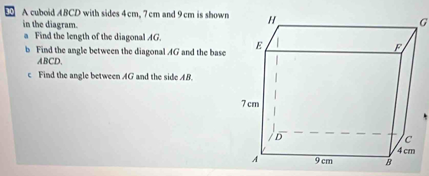 A cuboid ABCD with sides 4cm, 7 cm and 9 cm is shown 
in the diagram.
G
a Find the length of the diagonal AG. 
b Find the angle between the diagonal AG and the base
ABCD. 
c Find the angle between AG and the side AB.