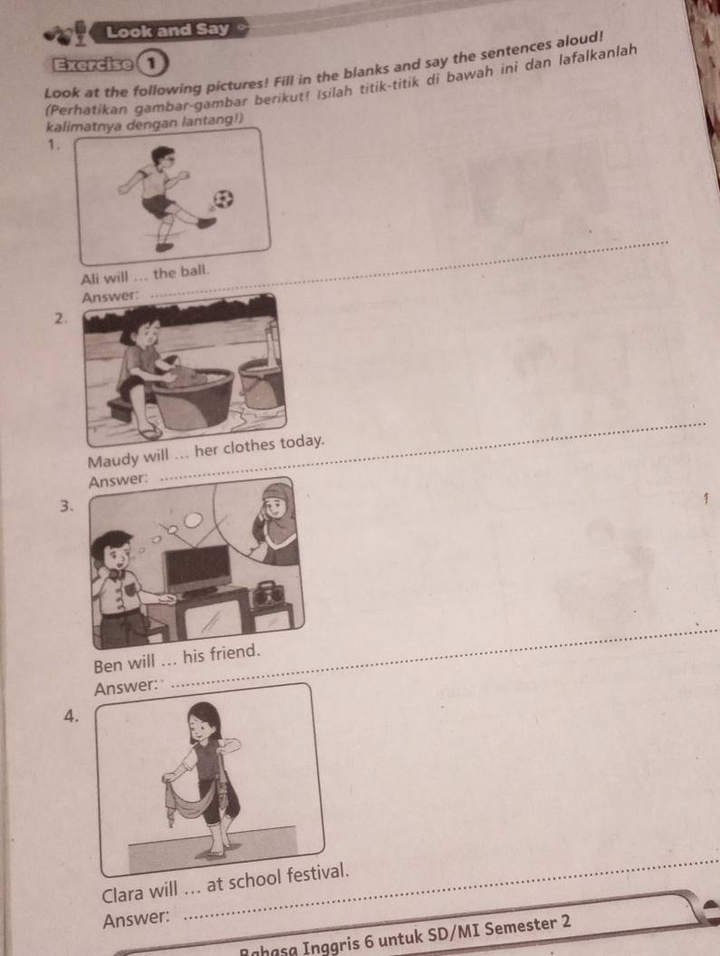 Look and Say 
Exercise 
Look at the following pictures! Fill in the blanks and say the sentences aloud! 
(Perhatikan gambar-gambar berikut! Isilah titik-titik di bawah ini dan lafalkanlah 
kaan lantang!) 
1 
Ali will . 
_ 
2 
Maudy will .. 
_ 
3 
_ 
Ben will ... h 
4. 
Clara will ... at 
_ 
Answer: 
Rghąşø Inggris 6 untuk SD/MI Semester 2