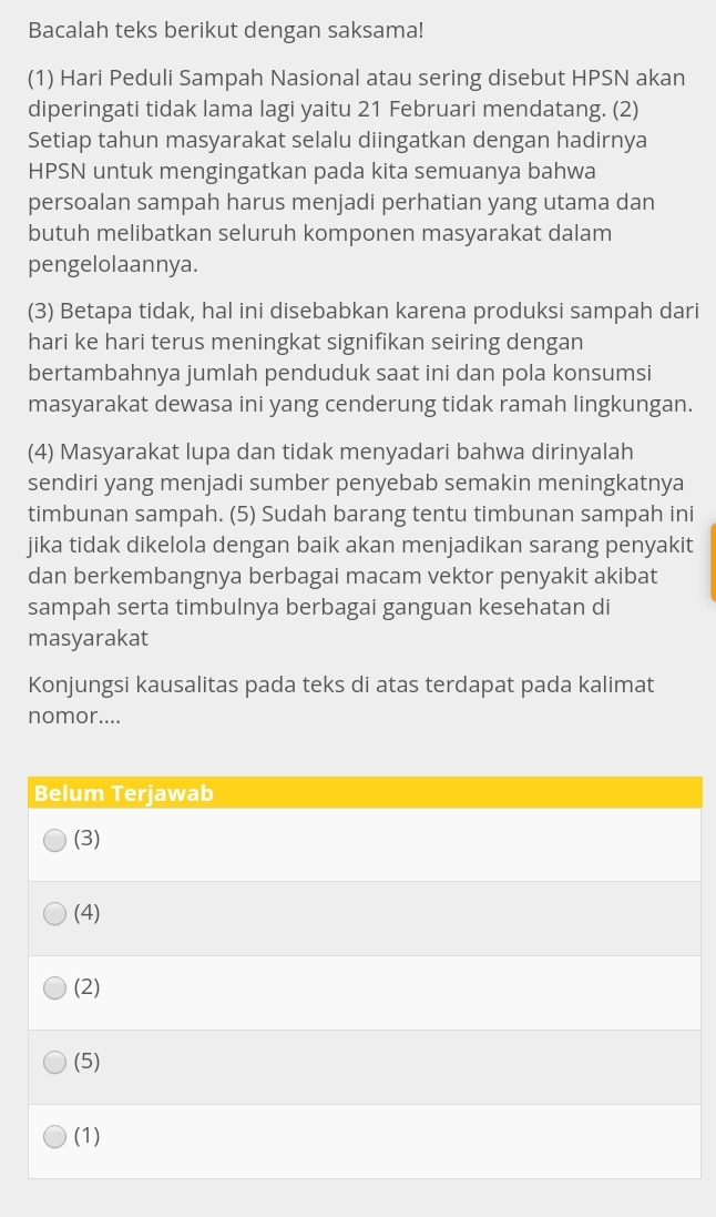 Bacalah teks berikut dengan saksama!
(1) Hari Peduli Sampah Nasional atau sering disebut HPSN akan
diperingati tidak lama lagi yaitu 21 Februari mendatang. (2)
Setiap tahun masyarakat selalu diingatkan dengan hadirnya
HPSN untuk mengingatkan pada kita semuanya bahwa
persoalan sampah harus menjadi perhatian yang utama dan
butuh melibatkan seluruh komponen masyarakat dalam
pengelolaannya.
(3) Betapa tidak, hal ini disebabkan karena produksi sampah dari
hari ke hari terus meningkat signifikan seiring dengan
bertambahnya jumlah penduduk saat ini dan pola konsumsi
masyarakat dewasa ini yang cenderung tidak ramah lingkungan.
(4) Masyarakat lupa dan tidak menyadari bahwa dirinyalah
sendiri yang menjadi sumber penyebab semakin meningkatnya
timbunan sampah. (5) Sudah barang tentu timbunan sampah ini
jika tidak dikelola dengan baik akan menjadikan sarang penyakit
dan berkembangnya berbagai macam vektor penyakit akibat
sampah serta timbulnya berbagai ganguan kesehatan di
masyarakat
Konjungsi kausalitas pada teks di atas terdapat pada kalimat
nomor....
Belum Terjawab
(3)
(4)
(2)
(5)
(1)