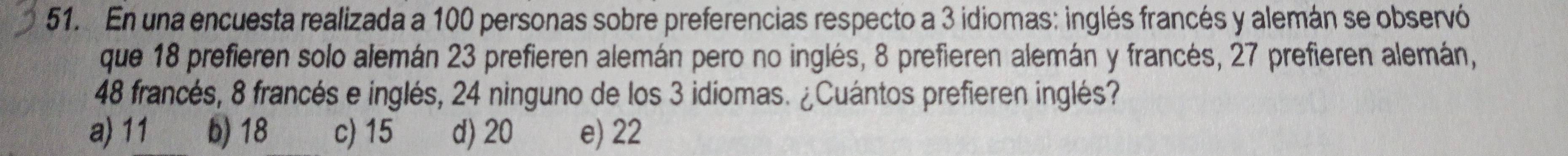 En una encuesta realizada a 100 personas sobre preferencias respecto a 3 idiomas: inglés francés y alemán se observó
que 18 prefieren solo alemán 23 prefieren alemán pero no inglés, 8 prefieren alemán y francés, 27 prefieren alemán,
48 francés, 8 francés e inglés, 24 ninguno de los 3 idiomas. ¿Cuántos prefieren inglés?
a) 11 b) 18 c) 15 d) 20 e) 22