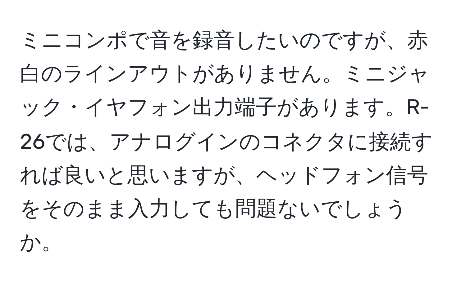 ミニコンポで音を録音したいのですが、赤白のラインアウトがありません。ミニジャック・イヤフォン出力端子があります。R-26では、アナログインのコネクタに接続すれば良いと思いますが、ヘッドフォン信号をそのまま入力しても問題ないでしょうか。