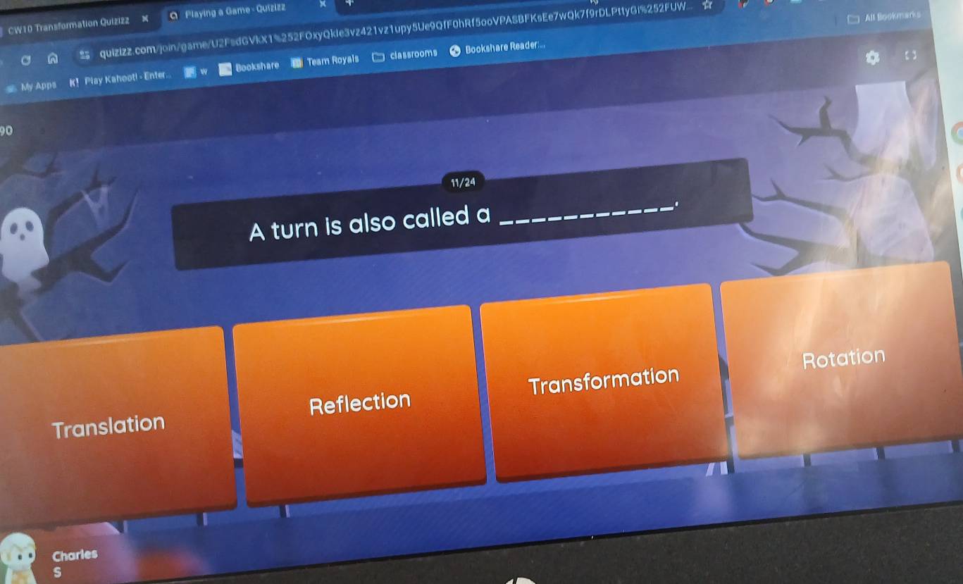 □ All Bookmarks
CW10 Transformation Quizizz M Q Playing a Game - Quizizz
95 quizizz.com/join/game/U2FsdGVkX1%252FOxyQkle3vz421vz1upy5Ue9QfF0hRf5ooVPASBFKsEe7wQk7f9rDLPttyGi%252FUW.
classrooms Bookshare Reader..
My Apps K！ Play Kahoot! - Enter. Bookshare Team Royals
90
11/24
A turn is also called a
_
Rotation
Translation Reflection Transformation
Charles
s