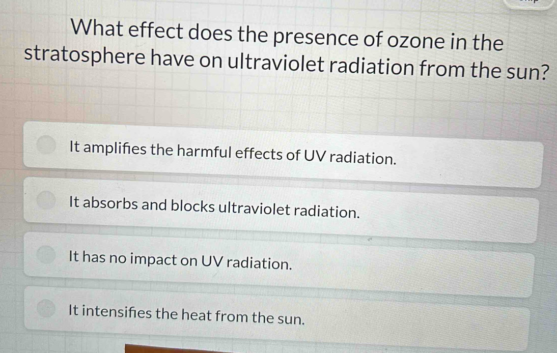 What effect does the presence of ozone in the
stratosphere have on ultraviolet radiation from the sun?
It amplifies the harmful effects of UV radiation.
It absorbs and blocks ultraviolet radiation.
It has no impact on UV radiation.
It intensifies the heat from the sun.