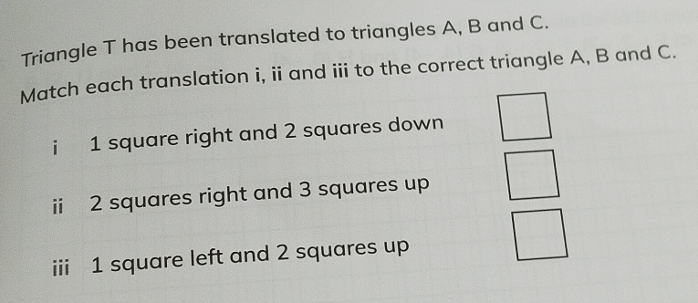 Triangle T has been translated to triangles A, B and C. 
Match each translation i, ii and ii to the correct triangle A, B and C. 
i 1 square right and 2 squares down 
ii 2 squares right and 3 squares up 
iii 1 square left and 2 squares up