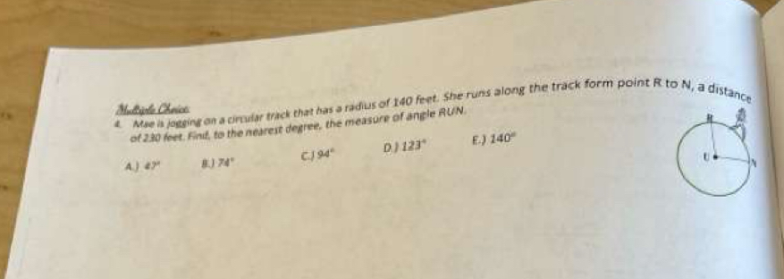 Mae is jogging on a circular track that has a radius of 140 feet. She runs along the track form point R to N, a distance
Mulriple Chrice
of 230 feet. Find, to the nearest degree, the measure of angle RUN.
A.) 47° 74° C.J 94° D ) 123° E.) 140°