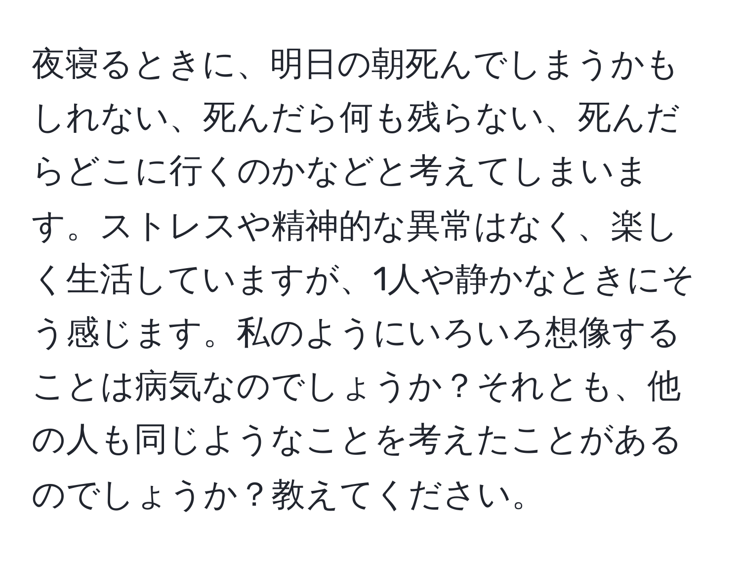 夜寝るときに、明日の朝死んでしまうかもしれない、死んだら何も残らない、死んだらどこに行くのかなどと考えてしまいます。ストレスや精神的な異常はなく、楽しく生活していますが、1人や静かなときにそう感じます。私のようにいろいろ想像することは病気なのでしょうか？それとも、他の人も同じようなことを考えたことがあるのでしょうか？教えてください。