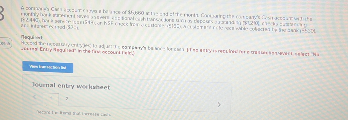 A company's Cash account shows a balance of $5,660 at the end of the month. Comparing the company's Cash account with the 
monthly bank statement reveals several additional cash transactions such as deposits outstanding ($1,210), checks outstanding 
($2,440), bank service fees ($48), an NSF check from a customer ($160), a customer's note receivable collected by the bank ($530), 
and interest earned ($70). 
Required: 
:09:19 Record the necessary entry(ies) to adjust the company's balance for cash. (If no entry is required for a transaction/event, select "No 
Journal Entry Required" in the first account field.) 
View transaction list 
Journal entry worksheet 
< 1 2 
Record the items that increase cash.