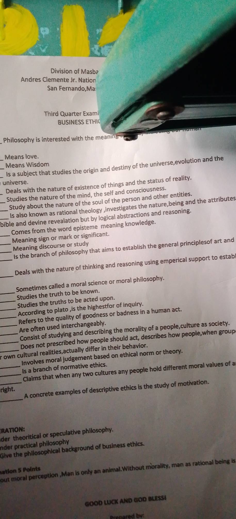 Division of Masba 
Andres Clemente Jr. Nation 
San Fernando,Ma 
Third Quarter Exami 
BUSINESS ETHI 
Philosophy is interested with the meaning 
_Means love. 
Means Wisdom 
Is a subject that studies the origin and destiny of the universe,evolution and the 
universe. 
_Deals with the nature of existence of things and the status of reality. 
Studies the nature of the mind, the self and consciousness. 
__Study about the nature of the soul of the person and other entities. 
Is also known as rational theology ,investigates the nature,being and the attributes 
_bible and devine revealation but by logical abstractions and reasoning. 
Comes from the word episteme meaning knowledge. 
_Meaning sign or mark or significant. 
__Meaning discourse or study 
Is the branch of philosophy that aims to establish the general principlesof art and 
_ 
_Deals with the nature of thinking and reasoning using emperical support to estab 
Sometimes called a moral science or moral philosophy. 
_Studies the truth to be known. 
_Studies the truths to be acted upon. 
_According to plato ,is the highestfor of inquiry. 
_Refers to the quality of goodness or badness in a human act. 
_Are often used interchangeably. 
_Consist of studying and describing the morality of a people,culture as society. 
_Does not prescribed how people should act, describes how people,when groupe 
_r own cultural realities,actually differ in their behavior. 
Involves moral judgement based on ethical norm or theory. 
_Is a branch of normative ethics. 
_Claims that when any two cultures any people hold different moral values of a 
_ 
_A concrete examples of descriptive ethics is the study of motivation. 
right. 
RATION: 
der theoritical or speculative philosophy. 
nder practical philosophy 
Give the philosophical background of business ethics. 
ation 5 Points 
out moral perception ,Man is only an animal.Without morality, man as rational being is 
GOOD LUCK AND GOD BLESSI 
Brepared bv: