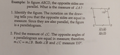 Example: In figure ABCD, the opposite sides are
parallel. What is the measure of ∠ A 7 
1. Identify the figure. The notation on the draw-
ing tells you that the opposite sides are equal in
measure. Since they are also parallel, the figure
is a parallelogram.
overline ACparallel overline BD
2. Find the measure of ∠ C. The opposite angles of overline AB||overline CD
a parallelogram are equal in measure; therefore,
m∠ C=m∠ B. Both ∠ B and ∠ C measure 110°.