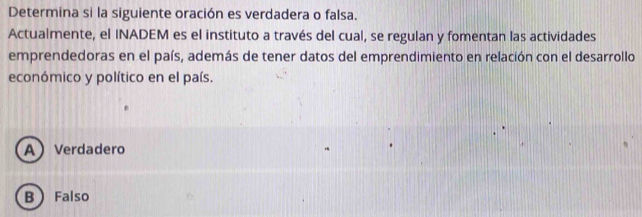 Determina si la siguiente oración es verdadera o falsa.
Actualmente, el INADEM es el instituto a través del cual, se regulan y fomentan las actividades
emprendedoras en el país, además de tener datos del emprendimiento en relación con el desarrollo
económico y político en el país.
AVerdadero
B Falso