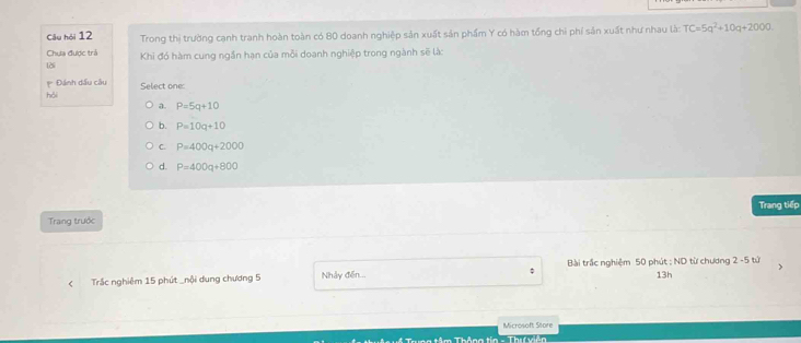 Câu hói 12 Trong thị trường cạnh tranh hoàn toàn có 80 doanh nghiệp sản xuất sản phẩm Y có hàm tổng chi phí sản xuất như nhau là: TC=5q^2+10q+2000
Chựa được trả
125 Khi đó hàm cung ngắn hạn của mỗi doanh nghiệp trong ngành sẽ là:
p Đánh dấu cầu
hỏi Select one:
a. P=5q+10
b. P=10q+10
C. P=400q+2000
d. P=400q+800
Trang trước Trang tiếp
Trắc nghiêm 15 phút _nội dung chương 5 Nhảy đến... Bài trấc nghiệm 50 phút : ND từ chương 2 -5 tứ 13h
Microsoft Store
h têm Thêso tía - Thii lản