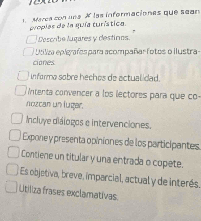 ext 
1. Marca con una X las informaciones que sean 
propias de la guía turística. 
Describe lugares y destinos. 
Utiliza epígrafes para acompañar fotos o ilustra- 
ciones. 
Informa sobre hechos de actualidad. 
Intenta convencer a los lectores para que co- 
nozcan un lugar. 
Incluye diálogos e intervenciones. 
Expone y presenta opiniones de los participantes. 
Contiene un titular y una entrada o copete. 
Es objetiva, breve, Imparcial, actual y de interés. 
Utiliza frases exclamativas.