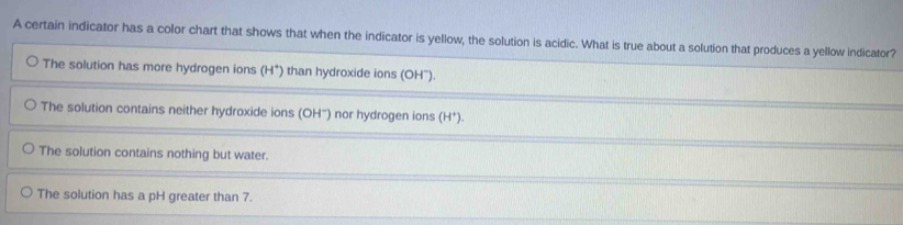 A certain indicator has a color chart that shows that when the indicator is yellow, the solution is acidic. What is true about a solution that produces a yellow indicator?
The solution has more hydrogen ions (H^+) than hydroxide ions (OH").
The solution contains neither hydroxide ions (OH ') nor hydrogen ions (H*).
The solution contains nothing but water.
The solution has a pH greater than 7.