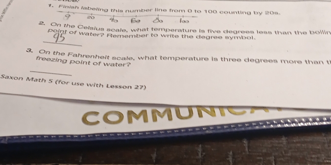 Finish labeling this number line from 0 to 100 counting by 20s. 
,
20
2. On the Celsius scale, what temperature is five degrees less than the bollin 
_ 
point of water? Remember to write the degree symbol. 
3. On the Fahrenheit scale, what temperature is three degrees more than t 
_ 
freezing point of water? 
Saxon Math 5 (for use with Lesson 27) 
COMMUN