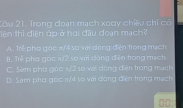 Trong đoạn mạch xoay chiều chỉ có
điện thì điện áp ở hơi đầu đoạn mạch?
A. Trẻ pha góc π/4 so với dòng điện trong mạch
B. Trễ pha góc π/2 so với dòng điện trong mạch
C. Sớm phơ góc π/2 so với dòng điện trong mạch
D. Sớm pha góc π/4 so với dòng điện trong mạch