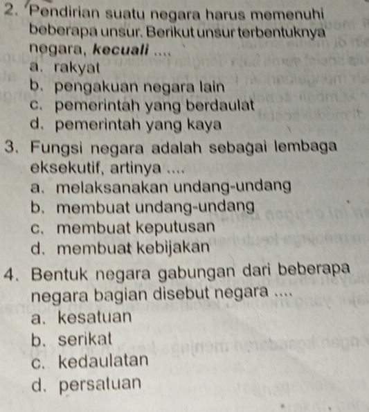 Pendirian suatu negara harus memenuhi
beberapa unsur. Berikut unsur terbentuknya
negara, kecuali ....
a. rakyat
b. pengakuan negara lain
c. pemerintah yang berdaulat
d. pemerintah yang kaya
3. Fungsi negara adalah sebagai lembaga
eksekutif, artinya ....
a. melaksanakan undang-undang
b. membuat undang-undang
c. membuat keputusan
d. membuat kebijakan
4. Bentuk negara gabungan dari beberapa
negara bagian disebut negara ....
a. kesatuan
b. serikat
c. kedaulatan
d. persatuan