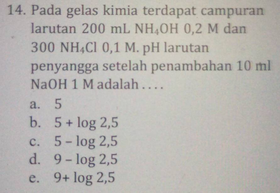 Pada gelas kimia terdapat campuran
larutan 200 mLNH_4OH 0,2 M dan
300 N H 4Cl 0,1 M. pH larutan
penyangga setelah penambahan 10 ml
NaOH 1 M adalah . . . .
a. 5
b. 5+log 2,5
C. 5-log 2,5
d. 9-log 2,5
e. 9+log 2,5