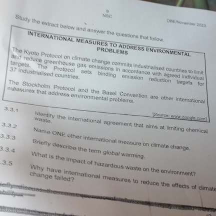 NSC 
DBE/November 2023 
Study the extract below and answer the questions that follow. 
INTERNATIONAL MEASURES TO ADDRESS ENVIRONMENTAL 
PROBLEMS 
The Kyoto Protocol on climate change commits industrialised countries to limit 
and reduce greenhouse gas emissions in accordance with agreed individual
37 industrialised countries. 
targets. The Protocol sets binding emission reduction targets for 
The Stockholm Protocol and the Basel Convention are other international 
measures that address environmental problems. 
[Source: www.google.com] 
waste. 
3.3.1 Identify the international agreement that aims at limiting chemical 
3.3.2 Name ONE other international measure on climate change. 
3.3.3 Briefly describe the term global warming. 
3.3.4 What is the impact of hazardous waste on the environment? 
.3.5 Why have international measures to reduce the effects of climate 
change failed? 
ey diseuss t 
bilityu=