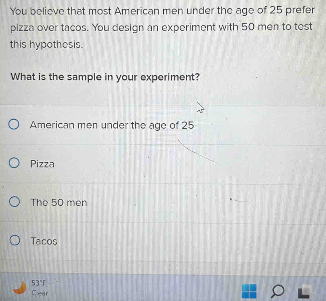 You believe that most American men under the age of 25 prefer
pizza over tacos. You design an experiment with 50 men to test
this hypothesis.
What is the sample in your experiment?
American men under the age of 25
Pizza
The 50 men
Tacos
53°F
Clear