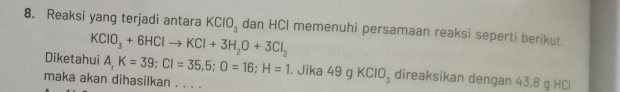 Reaksi yang terjadi antara KCIO_3 dan HCI memenuhi persamaan reaksi seperti berikut.
KClO_3+6HClto KCl+3H_2O+3Cl_2
Diketahui A, K=39; CI=35,5; O=16; H=1. Jika 49 g KCIO_3 direaksikan dengan 43, 8 g HCl 
maka akan dihasilkan . . . .