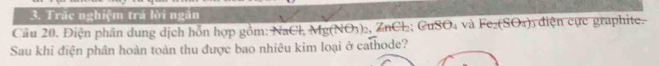 Trác nghiệm trá lời ngăn 
Câu 20. Điện phân dung dịch hỗn hợp gồm: NaCl, Mg(NO_3)_2 ZnCl_2; CuSO_4 và Fe_2(SO_4) y diện cực graphite. 
Sau khi điện phân hoàn toàn thu được bao nhiêu kim loại ở cathode?