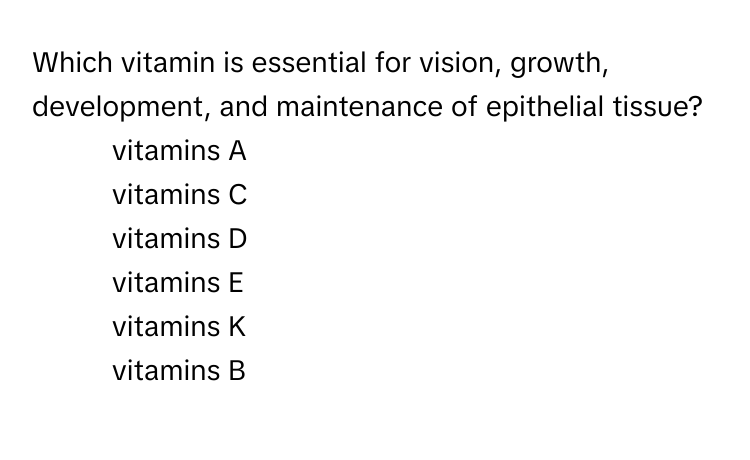 Which vitamin is essential for vision, growth, development, and maintenance of epithelial tissue? 
- vitamins A
- vitamins C
- vitamins D
- vitamins E
- vitamins K
- vitamins B