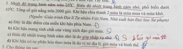 lu vực ray Bắc 
3. Nhiệt độ trung bình năm trên 25°C C. Biên độ nhiệt trung bình năm nhỏ, phổ biến dưới
10°C 7. Tổng số giờ nắng trên 2000 giờ. Khí hậu chia thành 2 mùa là mùa mưa và mùa khô.
(Nguồn: Giáo trình Địa lí Tự nhiên Việt Nam, Nhà xuất bản Đại học Sư phạm)
a) Đây là đặc điểm của miền khí hậu phía Nam.
b) Khí hậu mang tính chất của vùng xích đạo gió mùa.
c) Biên độ nhiệt trung bình năm nhỏ là do góp nhập xạ nhỏ.
d) Khí hậu có sự phân hóa theo mùa là do vị trí địa lí, gió mùa và hình thể.
5. Cho thông tin saw: