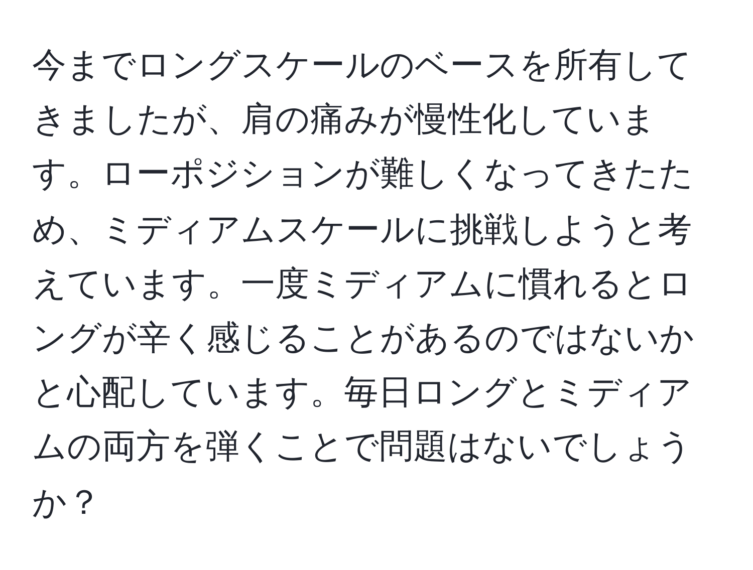 今までロングスケールのベースを所有してきましたが、肩の痛みが慢性化しています。ローポジションが難しくなってきたため、ミディアムスケールに挑戦しようと考えています。一度ミディアムに慣れるとロングが辛く感じることがあるのではないかと心配しています。毎日ロングとミディアムの両方を弾くことで問題はないでしょうか？