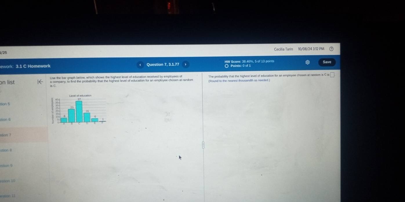 Cecilia Tarin 10/08/24 3:12 PM 
HW Score: 38.46%, 5 of 13 points Save 
ework: 3.1 C Homework Question 7, 3.1.77 O Points: 0 of 1 
Use the bar graph below, which shows the highest level of education received by employees of 
on list a company, to find the probability that the highest level of education for an employee chosen at random The probability that the highest level of education for an employee chosen at random is C s□ . 
is C (Round to the nearest thousandth as needed.) 
tion 5 
stion 6 
stion 7 
stion 8 
stion 9 
estion 1D 
estion 11