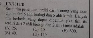 UN/2015/D
Suatu tim penelitian terdiri dari 4 orang yang akan
dipilih dari 6 ahli biologi dan 5 ahli kimia. Banyak
tim berbeda yang dapat dibentuk jika tim itu
terdiri dari 2 ahli biologi dan 2 ahli kimia adalah
(A) 25. (C) 50. (E) 600.
(B) 40. (D) 150.