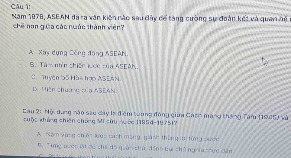 Năm 1976, ASEAN đã ra văn kiện nào sau đây để tăng cường sự đoàn kết và quan hệ ở
chē hơn giữa các nước thành viên?
A. Xây dựng Cộng đồng ASEAN.
B. Tầm nhìn chiến lược của ASEAN.
C. Tuyên bố Hòa hợp ASEAN.
D. Hiển chương của ASEAN.
Câu 2: Nội dung nào sau đây là điểm tương đông giữa Cách mạng tháng Tám (1945) và
cuộc kháng chiến chống Mĩ cứu nước (1954-1975)?
A. Năm vững chiến lược cách mạng, giành thăng lợi từng bước.
B. Từng bước lật đổ chế độ quân chú, đánh bại chú nghĩa thực dân.
C Dhát tầc