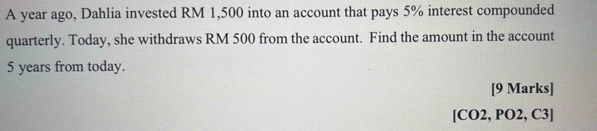 A year ago, Dahlia invested RM 1,500 into an account that pays 5% interest compounded 
quarterly. Today, she withdraws RM 500 from the account. Find the amount in the account
5 years from today. 
[9 Marks] 
[CO2, PO2, C3]