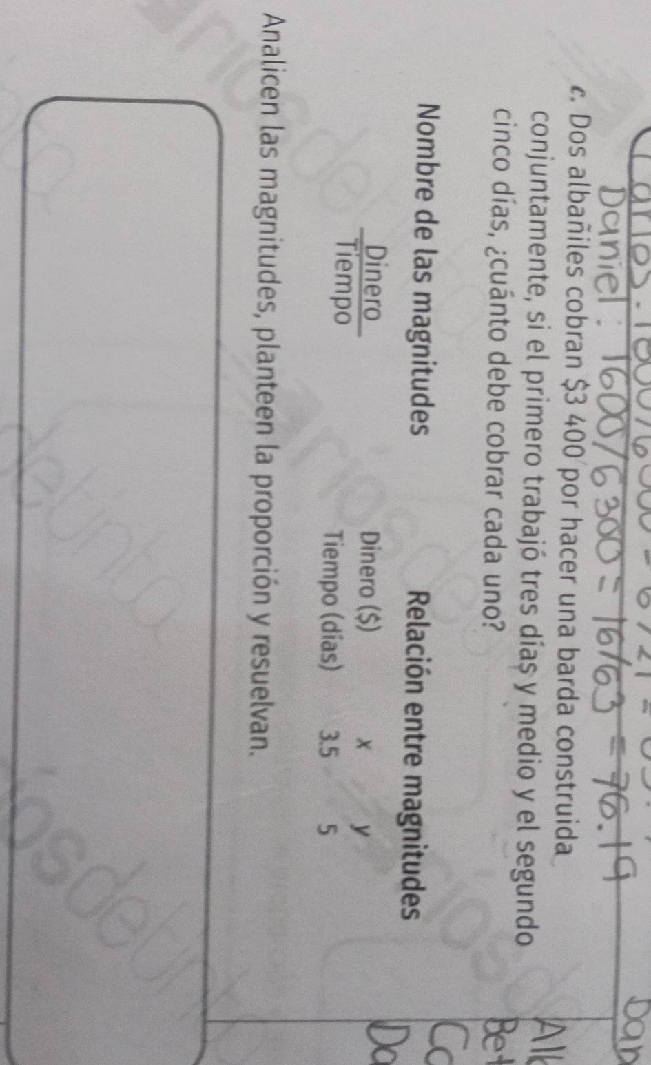 Dos albañiles cobran $3 400 por hacer una barda construida 
conjuntamente, si el primero trabajó tres días y medio y el segundo 
cinco días, ¿cuánto debe cobrar cada uno? 
Nombre de las magnitudes Relación entre magnitudes 
Rerpe 
Dinero ($) 
y 
Tiempo (días) 3.5 5 
Analicen las magnitudes, planteen la proporción y resuelvan.