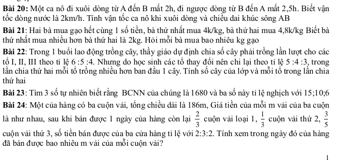 Một ca nô đi xuôi dòng từ A đến B mất 2h, đi ngược dòng từ B đến A mất 2, 5h. Biết vận 
tốc dòng nước là 2km/h. Tính vận tốc ca nô khi xuôi dòng và chiều dai khúc sông AB 
Bài 21: Hai bà mua gạo hết cùng 1 số tiền, bà thứ nhất mua 4k/kg, bà thứ hai mua 4,8k/kg Biết bà 
thứ nhất mua nhiều hơn bà thứ hai là 2kg. Hỏi mỗi bà mua bao nhiêu kg gạo 
Bài 22: Trong 1 buổi lao động trồng cây, thầy giáo dự định chia số cây phải trồng lần lượt cho các 
tổ I, I, II theo tỉ lệ 6:5:4. Nhưng do học sinh các tổ thay đổi nên chi lại theo tỉ lệ 5:4:3 , trong 
lần chia thứ hai mỗi tổ trồng nhiều hơn ban đầu 1 cây. Tính số cây của lớp và mỗi tổ trong lần chia 
thứ hai 
Bài 23: Tìm 3 số tự nhiên biết rằng BCNN của chúng là 1680 và ba số này tỉ lệ nghịch với 15; 10; 6
Bài 24: Một của hàng có ba cuộn vải, tổng chiều dài là 186m, Giá tiền của mỗi m vải của ba cuộn 
là như nhau, sau khi bán được 1 ngày của hàng còn lại  2/3  cuộn vải loại 1,  1/3  cuộn vải thứ 2,  3/5 
cuộn vải thứ 3, số tiền bán được của ba cửa hàng tỉ lệ với 2:3:2.. Tính xem trong ngày đó của hàng 
đã bán được bao nhiêu m vải của mỗi cuộn vải?