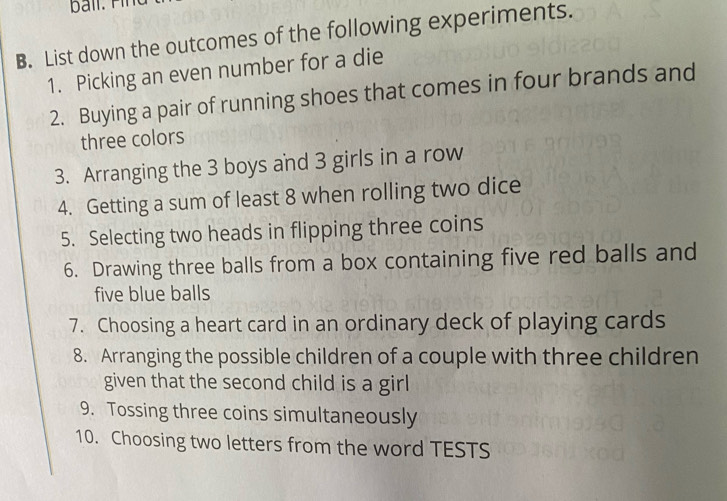 List down the outcomes of the following experiments. 
1. Picking an even number for a die 
2. Buying a pair of running shoes that comes in four brands and 
three colors 
3. Arranging the 3 boys and 3 girls in a row 
4. Getting a sum of least 8 when rolling two dice 
5. Selecting two heads in flipping three coins 
6. Drawing three balls from a box containing five red balls and 
five blue balls 
7. Choosing a heart card in an ordinary deck of playing cards 
8. Arranging the possible children of a couple with three children 
given that the second child is a girl 
9. Tossing three coins simultaneously 
10. Choosing two letters from the word TESTS