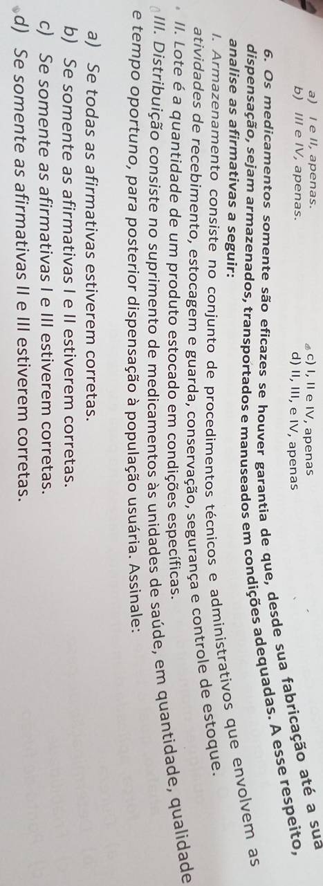 a) I e II, apenas. c) I, II e IV, apenas
b) III e IV, apenas. d) II, III, e IV, apenas
6. Os medicamentos somente são eficazes se houver garantia de que, desde sua fabricação até a sua
dispensação, sejam armazenados, transportados e manuseados em condições adequadas. A esse respeito,
analise as afirmativas a seguir:
I. Armazenamento consiste no conjunto de procedimentos técnicos e administrativos que envolvem as
atividades de recebimento, estocagem e guarda, conservação, segurança e controle de estoque.
II. Lote é a quantidade de um produto estocado em condições específicas.
III. Distribuição consiste no suprimento de medicamentos às unidades de saúde, em quantidade, qualidade
e tempo oportuno, para posterior dispensação à população usuária. Assinale:
a) Se todas as afirmativas estiverem corretas.
b) Se somente as afirmativas I e II estiverem corretas.
c) Se somente as afirmativas I e III estiverem corretas.
d) Se somente as afirmativas II e III estiverem corretas.