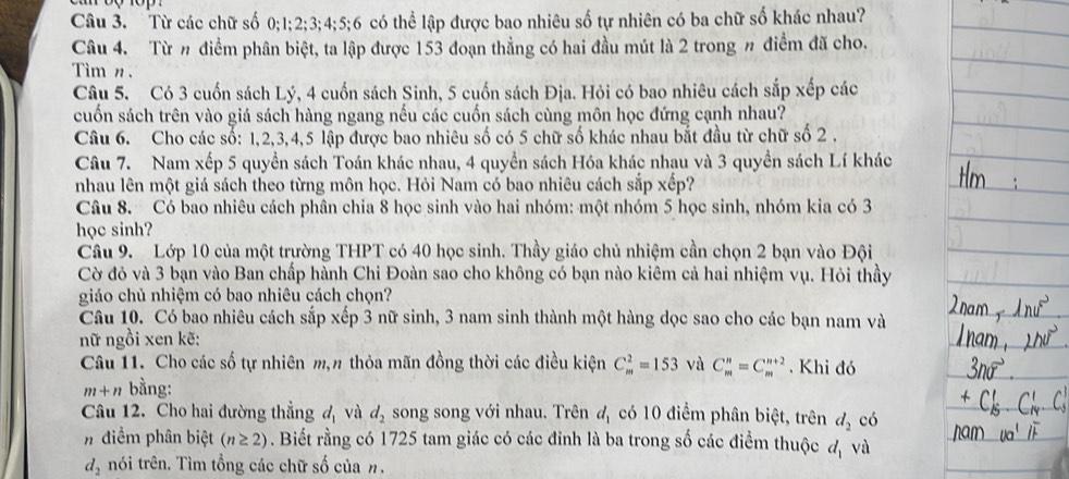 Từ các chữ số 0;1;2;3;4;5;6 có thể lập được bao nhiêu số tự nhiên có ba chữ số khác nhau?
Câu 4. Từ n điểm phân biệt, ta lập được 153 đoạn thẳng có hai đầu mút là 2 trong # điểm đã cho.
Tim n.
Câu 5. Có 3 cuốn sách Lý, 4 cuốn sách Sinh, 5 cuốn sách Địa. Hỏi có bao nhiêu cách sắp xếp các
cuốn sách trên vào giá sách hàng ngang nếu các cuốn sách cùng môn học đứng cạnh nhau?
Câu 6. Cho các số: 1,2,3,4,5 lập được bao nhiêu số có 5 chữ số khác nhau bắt đầu từ chữ số 2 .
Câu 7. Nam xếp 5 quyền sách Toán khác nhau, 4 quyền sách Hóa khác nhau và 3 quyền sách Lí khác
nhau lên một giá sách theo từng môn học. Hỏi Nam có bao nhiêu cách sắp xếp?
Câu 8. Có bao nhiêu cách phân chia 8 học sinh vào hai nhóm: một nhóm 5 học sinh, nhóm kia có 3
học sinh?
Câu 9. Lớp 10 của một trường THPT có 40 học sinh. Thầy giáo chủ nhiệm cần chọn 2 bạn vào Đội
Cờ đỏ và 3 bạn vào Ban chấp hành Chi Đoàn sao cho không có bạn nào kiêm cả hai nhiệm vụ. Hỏi thầy
giáo chủ nhiệm có bao nhiêu cách chọn?
Câu 10. Có bao nhiêu cách sắp xếp 3 nữ sinh, 3 nam sinh thành một hàng dọc sao cho các bạn nam và
nữ ngồi xen kẽ:
Câu 11. Cho các số tự nhiên m,n thỏa mãn đồng thời các điều kiện C_m^(2=153 và C_m^n=C_m^(m+2).  Khi đó
m+n bằng:
Câu 12. Cho hai đường thẳng d_1) và d_2 song song với nhau. Trên d_1 có 10 điểm phân biệt, trên d_2 có
#điểm phân biệt (n≥ 2). Biết rằng có 1725 tam giác có các đinh là ba trong số các điểm thuộc d_1 và
d_2 nói trên. Tìm tổng các chữ số của n.