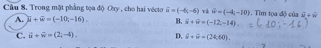 Trong mặt phẳng tọa độ Oxy, cho hai véctơ overline u=(-6;-6) và vector w=(-4;-10). Tìm tọa độ của vector u+vector w
A. vector u+vector w=(-10;-16).
B. vector u+vector w=(-12;-14).
C. vector u+vector w=(2;-4). D. vector u+vector w=(24;60).