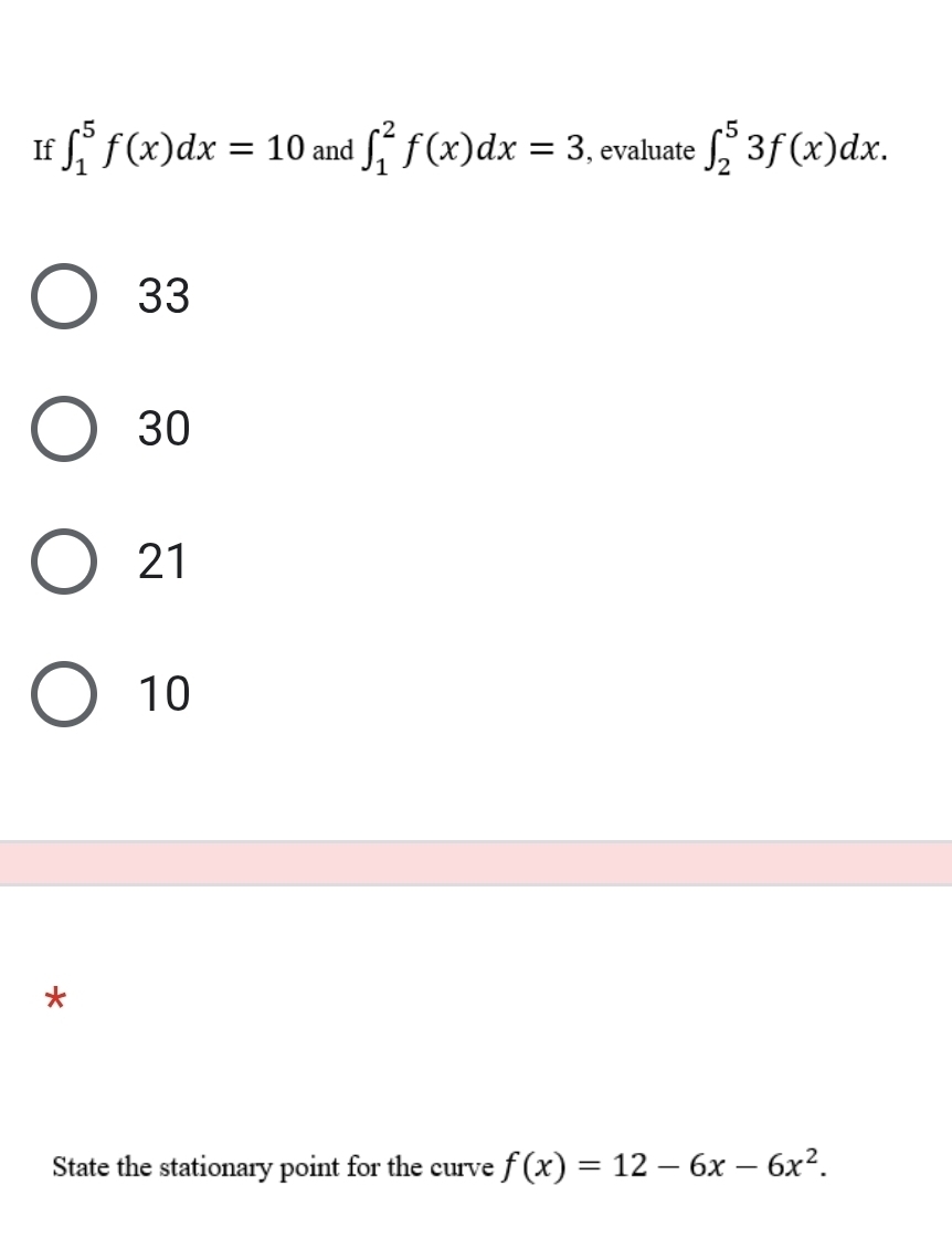 If ∈t _1^(5f(x)dx=10 and ∈t _1^2f(x)dx=3 , evaluate ∈t _2^53f(x)dx.
33
30
21
10
*
State the stationary point for the curve f(x)=12-6x-6x^2).