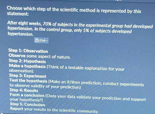 Choose which step of the scientific method is represented by this 
statement: 
After eight weeks, 70% of subjects in the experimental group had developed 
hypertension. In the control group, only 5% of subjects developed 
hypertension. 
[(Ctrl)~ 
Step 1: Observation 
Observe some aspect of nature. 
Step 2: Hypothesis 
Make a hypothesis (Think of a testable explanation for your 
observation). 
Step 3: Experiment 
Test the hypothesis (Make an if/then prediction; conduct experiments 
to observe validity of your prediction) 
Step 4 : Results 
Form a conclusion (Does your data validate your prediction and support 
your hypothesis?) 
Step 5 : Conclusion 
Report your results to the scientific community.