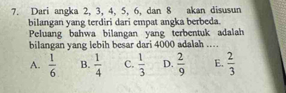 Dari angka 2, 3, 4, 5, 6, dan 8 akan disusun
bilangan yang terdiri dari empat angka berbeda.
Peluang bahwa bilangan yang terbentuk adalah
bilangan yang lebih besar dari 4000 adalah .
A.  1/6  B.  1/4  C.  1/3  D.  2/9  E.  2/3 