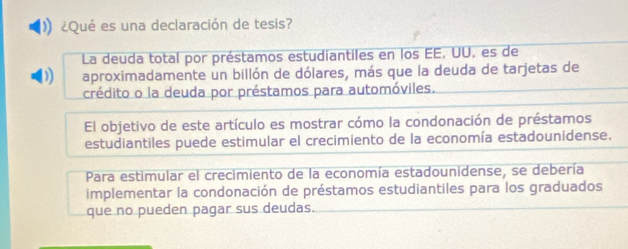 (1) ¿Qué es una declaración de tesis? 
La deuda total por préstamos estudiantiles en los EE, UU, es de 
) aproximadamente un billón de dólares, más que la deuda de tarjetas de 
crédito o la deuda por préstamos para automóviles. 
El objetivo de este artículo es mostrar cómo la condonación de préstamos 
estudiantiles puede estimular el crecimiento de la economía estadounidense. 
Para estimular el crecimiento de la economía estadounidense, se debería 
implementar la condonación de préstamos estudiantiles para los graduados 
que no pueden pagar sus deudas.