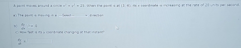 A point moves around a circle x^2+y^2=25. When the point is at (3,4) its x coordinate is increasing at the rate of 20 units per second. 
a) The point is moving in a ---Seled- direction 
b  dy/dx )>0
c) How fast is its y coordinate changing at that instant?
 dy/dt =□