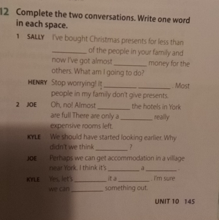 Complete the two conversations. Write one word 
in each space. 
SALLY I've bought Christmas presents for less than 
_of the people in your family and 
now l've got almost _money for the 
others. What am I going to do? 
HENRY Stop worrying! It_ 
_. Most 
people in my family don't give presents. 
2 JOE Oh, no! Almost _the hotels in York 
are full There are only a _really 
expensive rooms left. 
KYLE We should have started looking earlier. Why 
didn't we think _? 
JOE Perhaps we can get accommodation in a village 
near York. I think it's _a_ 
、 
KYLE Yes, let's _it a_ . I'm sure 
we can _something out. 
UNIT 10 145